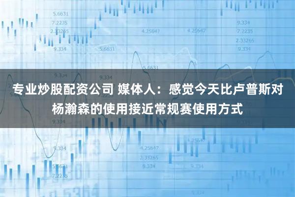 专业炒股配资公司 媒体人：感觉今天比卢普斯对杨瀚森的使用接近常规赛使用方式