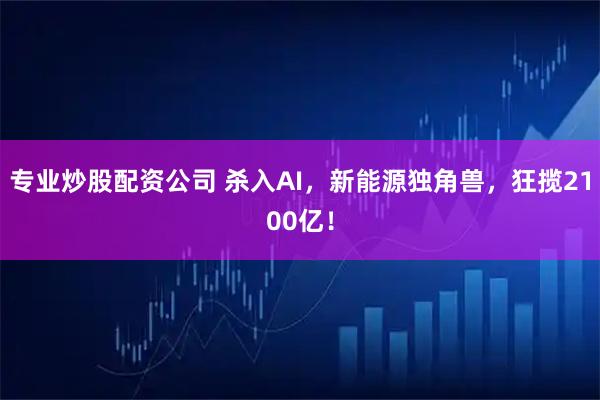 专业炒股配资公司 杀入AI，新能源独角兽，狂揽2100亿！