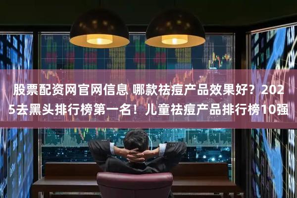 股票配资网官网信息 哪款祛痘产品效果好？2025去黑头排行榜第一名！儿童祛痘产品排行榜10强