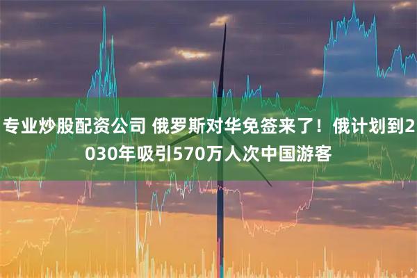 专业炒股配资公司 俄罗斯对华免签来了！俄计划到2030年吸引570万人次中国游客