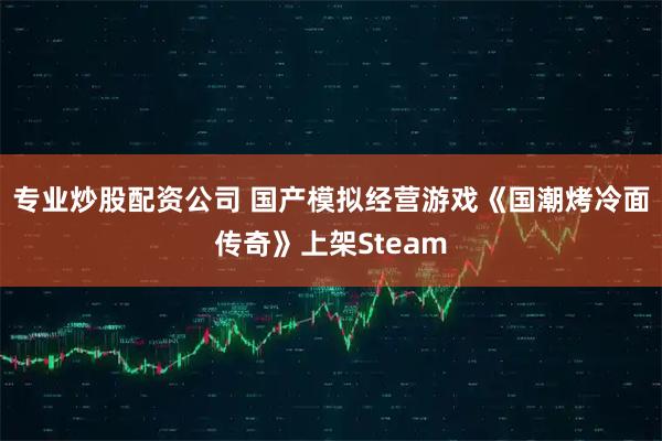 专业炒股配资公司 国产模拟经营游戏《国潮烤冷面传奇》上架Steam