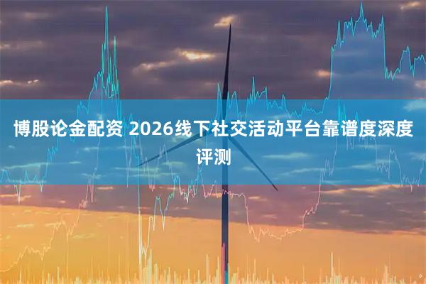 博股论金配资 2026线下社交活动平台靠谱度深度评测