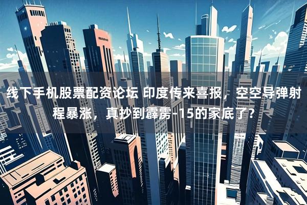 线下手机股票配资论坛 印度传来喜报，空空导弹射程暴涨，真抄到霹雳-15的家底了？