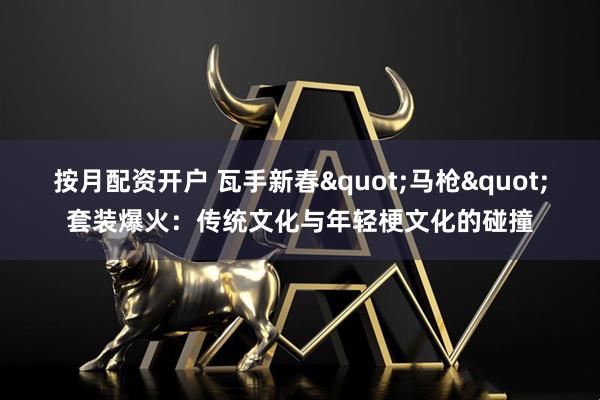 按月配资开户 瓦手新春"马枪"套装爆火：传统文化与年轻梗文化的碰撞