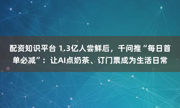 配资知识平台 1.3亿人尝鲜后，千问推“每日首单必减”：让AI点奶茶、订门票成为生活日常