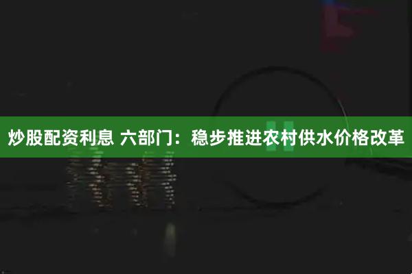 炒股配资利息 六部门：稳步推进农村供水价格改革